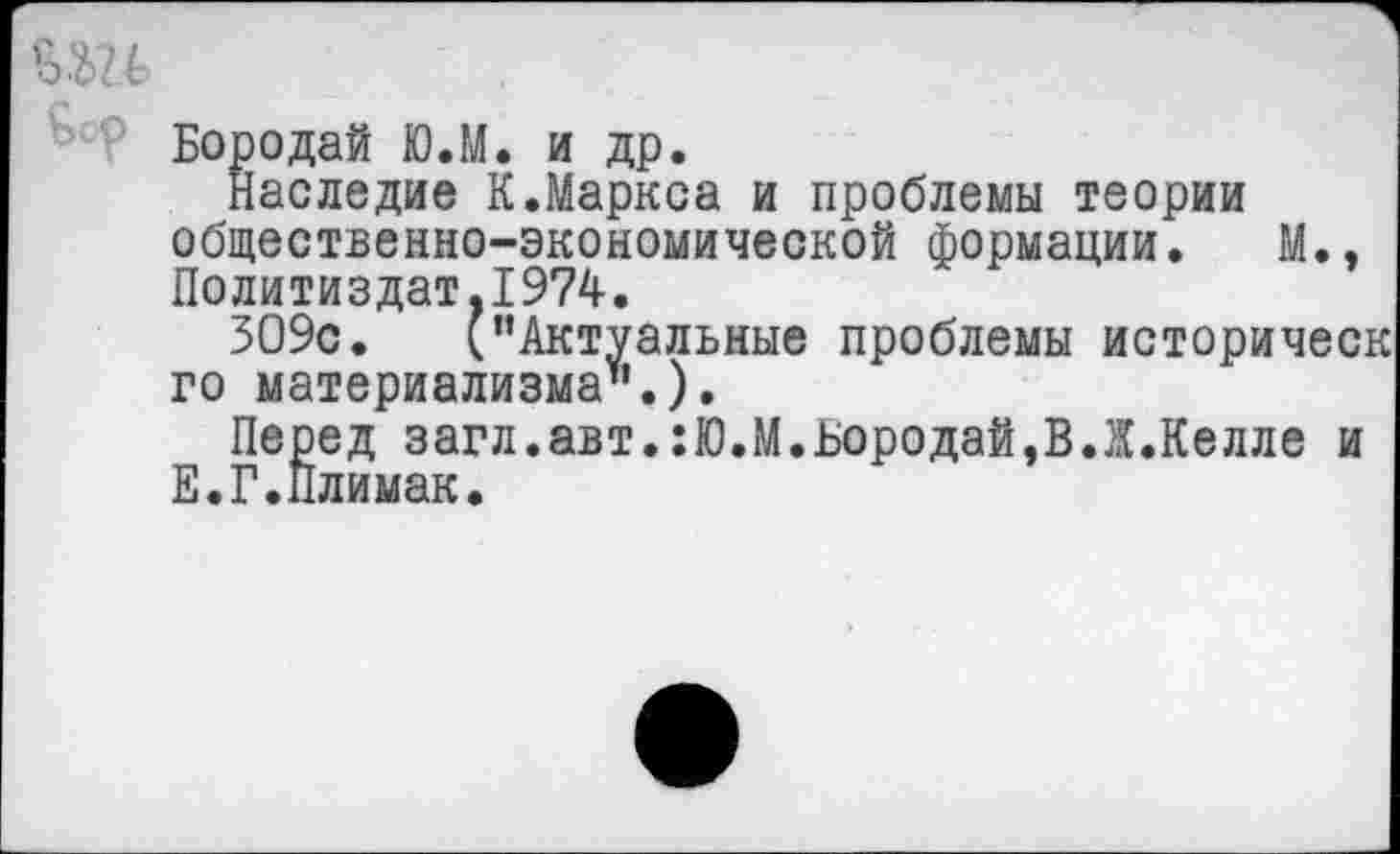 ﻿Бородай Ю.М. и др.
Наследие К.Маркса и проблемы теории общественно-экономической формации. М., Политиздат,1974.
ЗО9с. (’’Актуальные проблемы историческ го материализма".).
Перед загл.авт.:Ю.М.Бородай,В.Ж.Келле и Е.Г.Плимак.